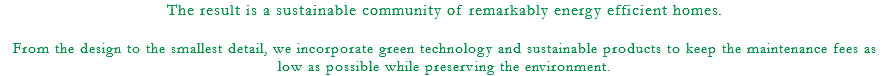 The result is a sustainable community of remarkably energy efficient homes. From the design to the smallest detail, we incorporate green technology and sustainable products to keep the maintenance fees as low as possible while preserving the environment.