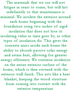 The materials that we use will not fatigue in years to come, but will last indefinitely so that maintenance is minimal. We insulate the exterior around each home beginning with the foundation using two inches of rigid insulation that does not lose its insulating value as time goes by, as other types of insulation do. This gives the concrete mass inside each home the ability to absorb passive solar energy and retain heat, allowing for greater energy efficiency. We continue insulation on the entire exterior surface of the home, which is then covered with the exterior wall finish. This acts like a heat blanket, keeping the wood structure from coming into contact with the exterior temperature.