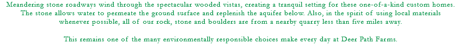 Meandering stone roadways wind through the spectacular wooded vistas, creating a tranquil setting for these one-of-a-kind custom homes. The stone allows water to permeate the ground surface and replenish the aquifer below. Also, in the spirit of using local materials whenever possible, all of our rock, stone and boulders are from a nearby quarry less than five miles away. This remains one of the many environmentally responsible choices make every day at Deer Path Farms.