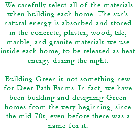  We carefully select all of the materials when building each home. The sun’s natural energy is absorbed and stored in the concrete, plaster, wood, tile, marble, and granite materials we use inside each home, to be released as heat energy during the night. Building Green is not something new for Deer Path Farms. In fact, we have been building and designing Green homes from the very beginning, since the mid 70s, even before there was a name for it. 