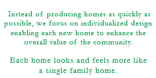  Instead of producing homes as quickly as possible, we focus on individualized design enabling each new home to enhance the overall value of the community. Each home looks and feels more like a single family home.